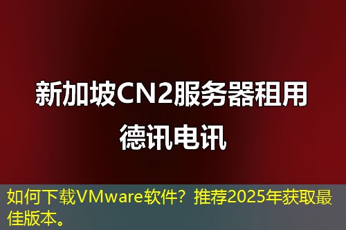 如何下载VMware软件？推荐2025年获取最佳版本。