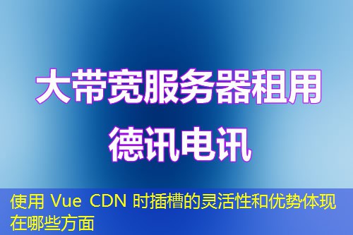 使用 Vue CDN 时插槽的灵活性和优势体现在哪些方面 使用 Vue CDN 时插槽的灵活性和优势体现在哪些方面