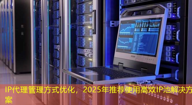 IP代理管理方式优化,2025年推荐使用高效IP池解决方案 IP代理管理方式优化,2025年推荐使用高效IP池解决方案