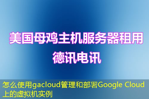 怎么使用gacloud管理和部署Google Cloud上的虚拟机实例 怎么使用gacloud管理和部署Google Cloud上的虚拟机实例