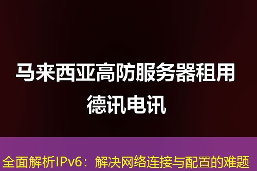 全面解析IPv6:解决网络连接与配置的难题 全面解析IPv6:解决网络连接与配置的难题