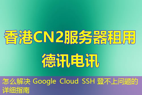 怎么解决 Google Cloud SSH 登不上问题的详细指南