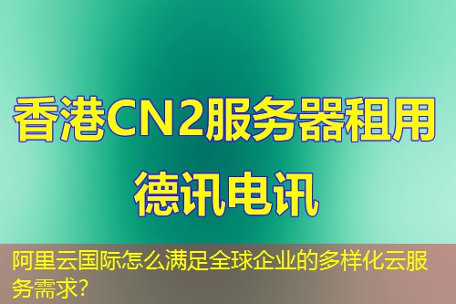 阿里云国际怎么满足全球企业的多样化云服务需求？