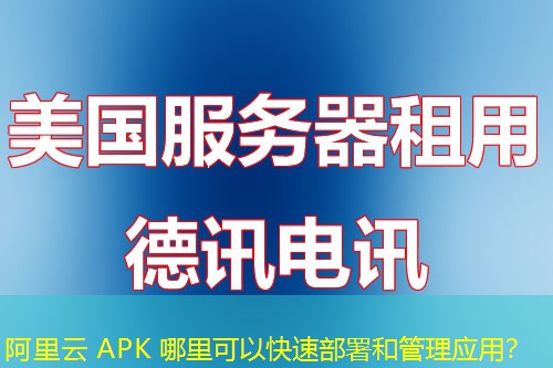 阿里云 APK 哪里可以快速部署和管理应用？