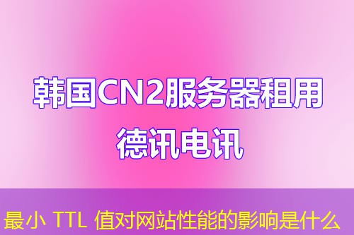 最小 TTL 值对网站性能的影响是什么 最小 TTL 值对网站性能的影响是什么