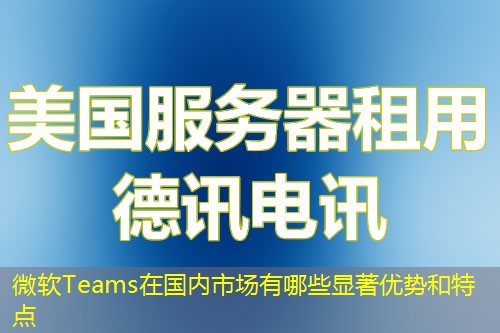 微软Teams在国内市场有哪些显著优势和特点