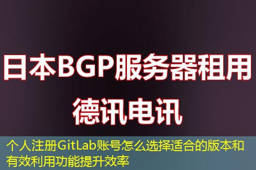 个人注册GitLab账号怎么选择适合的版本和有效利用功能提升效率
