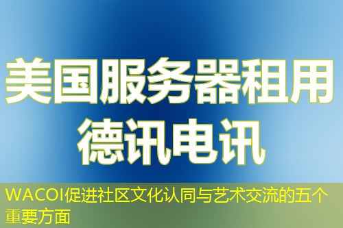 WACOI促进社区文化认同与艺术交流的五个重要方面