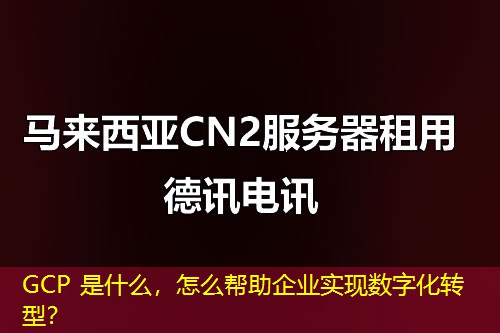 GCP 是什么,怎么帮助企业实现数字化转型? GCP 是什么,怎么帮助企业实现数字化转型?